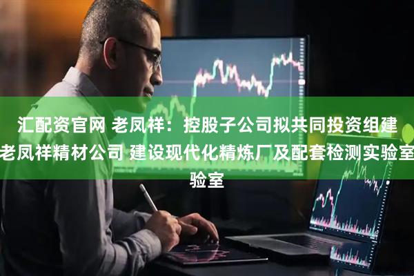 汇配资官网 老凤祥：控股子公司拟共同投资组建老凤祥精材公司 建设现代化精炼厂及配套检测实验室