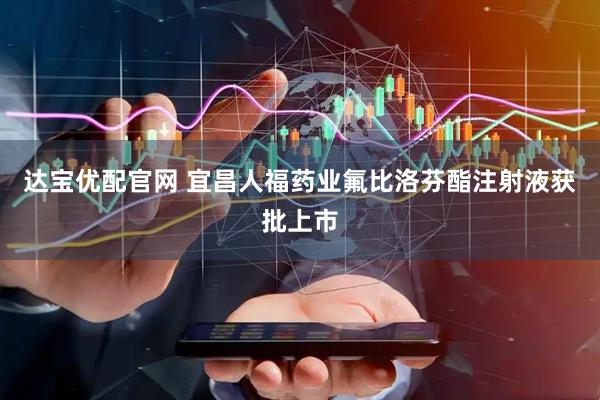 达宝优配官网 宜昌人福药业氟比洛芬酯注射液获批上市