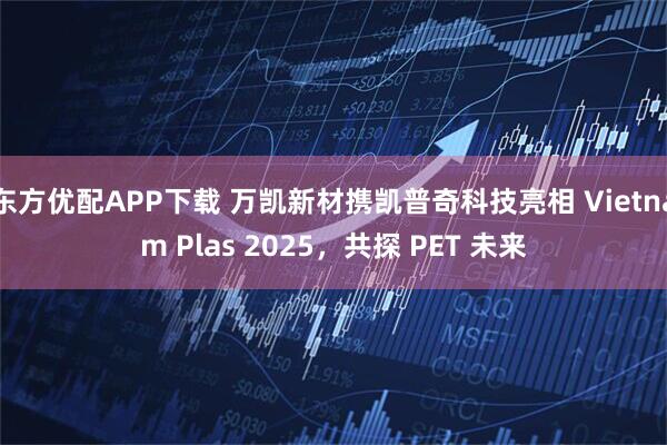 东方优配APP下载 万凯新材携凯普奇科技亮相 Vietnam Plas 2025，共探 PET 未来