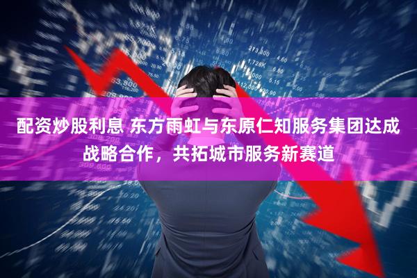 配资炒股利息 东方雨虹与东原仁知服务集团达成战略合作，共拓城市服务新赛道