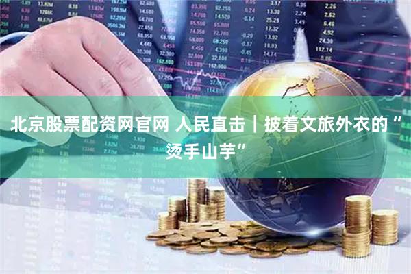 北京股票配资网官网 人民直击｜披着文旅外衣的“烫手山芋”