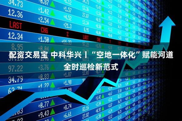 配资交易宝 中科华兴丨“空地一体化”赋能河道全时巡检新范式