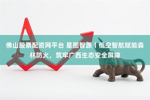 佛山股票配资网平台 星图智源丨低空智航赋能森林防火，筑牢广西生态安全屏障