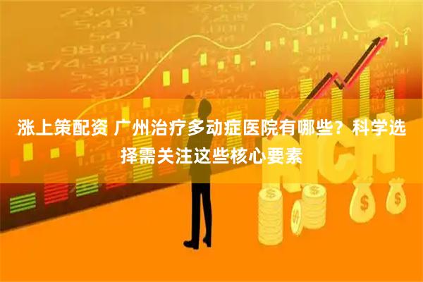 涨上策配资 广州治疗多动症医院有哪些？科学选择需关注这些核心要素