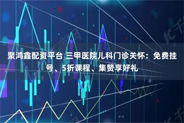 聚鸿鑫配资平台 三甲医院儿科门诊关怀：免费挂号、5折课程、集赞享好礼
