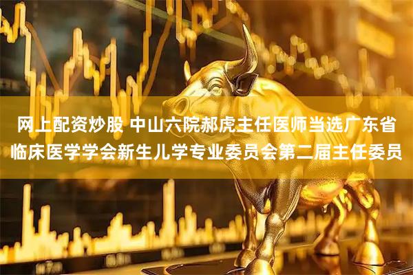 网上配资炒股 中山六院郝虎主任医师当选广东省临床医学学会新生儿学专业委员会第二届主任委员