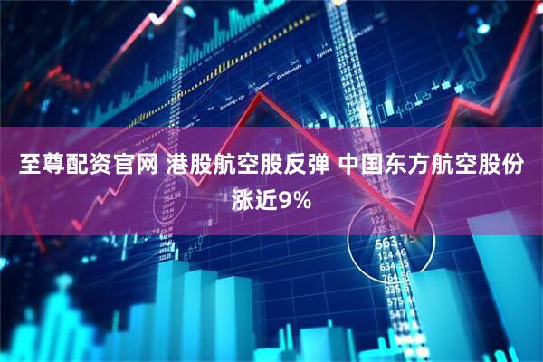至尊配资官网 港股航空股反弹 中国东方航空股份涨近9%
