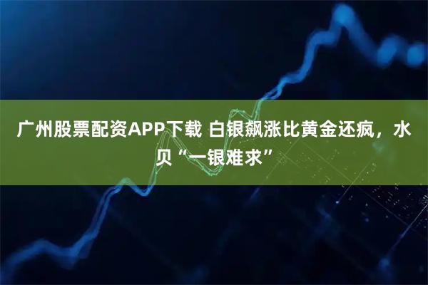 广州股票配资APP下载 白银飙涨比黄金还疯，水贝“一银难求”
