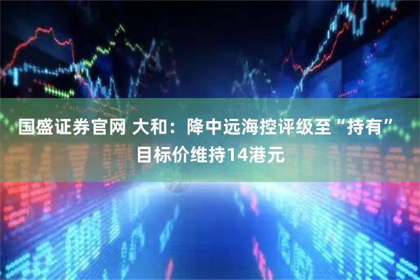 国盛证券官网 大和：降中远海控评级至“持有” 目标价维持14港元