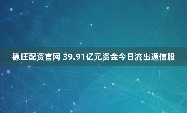 德旺配资官网 39.91亿元资金今日流出通信股
