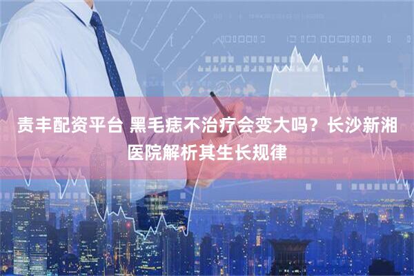 责丰配资平台 黑毛痣不治疗会变大吗？长沙新湘医院解析其生长规律