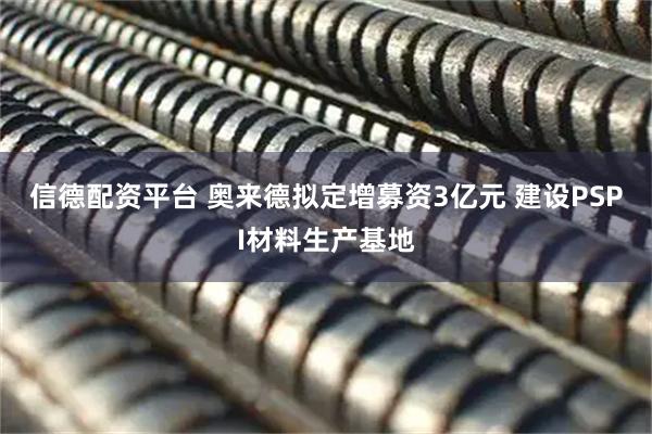 信德配资平台 奥来德拟定增募资3亿元 建设PSPI材料生产基地