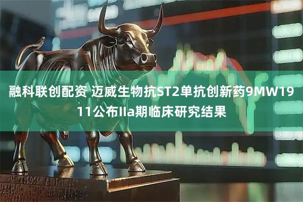 融科联创配资 迈威生物抗ST2单抗创新药9MW1911公布IIa期临床研究结果