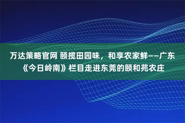 万达策略官网 颐揽田园味，和享农家鲜——广东《今日岭南》栏目走进东莞的颐和苑农庄
