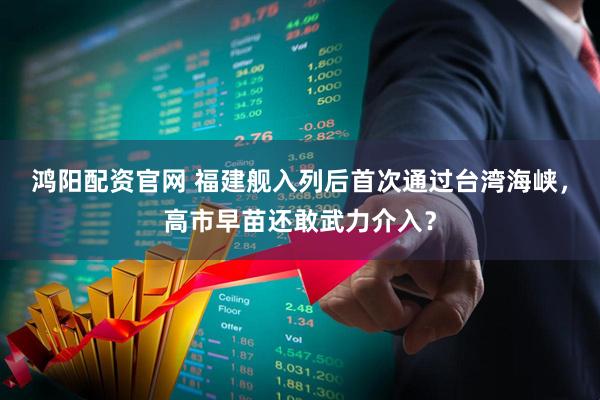 鸿阳配资官网 福建舰入列后首次通过台湾海峡，高市早苗还敢武力介入？