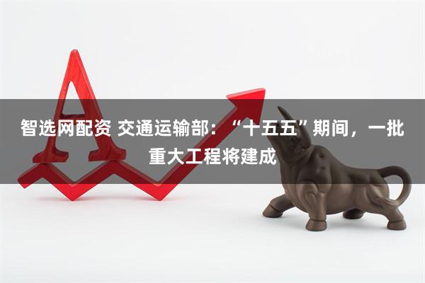 智选网配资 交通运输部：“十五五”期间，一批重大工程将建成
