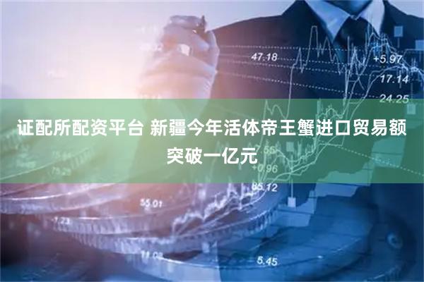 证配所配资平台 新疆今年活体帝王蟹进口贸易额突破一亿元