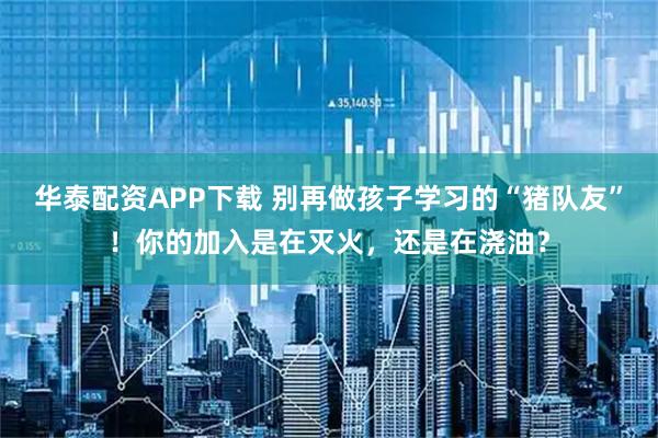 华泰配资APP下载 别再做孩子学习的“猪队友”！你的加入是在灭火，还是在浇油？