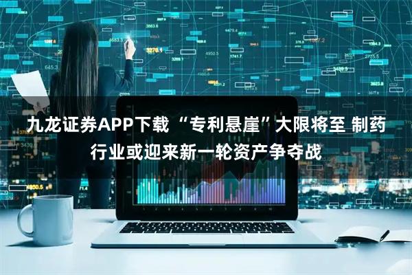 九龙证券APP下载 “专利悬崖”大限将至 制药行业或迎来新一轮资产争夺战