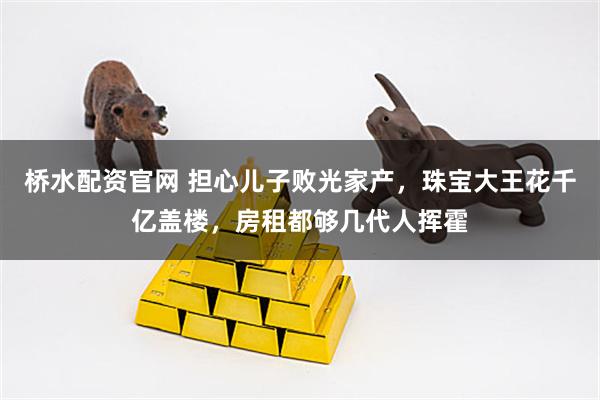 桥水配资官网 担心儿子败光家产，珠宝大王花千亿盖楼，房租都够几代人挥霍