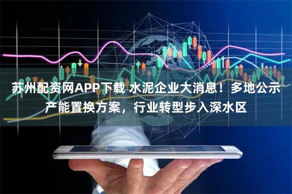 苏州配资网APP下载 水泥企业大消息！多地公示产能置换方案，行业转型步入深水区