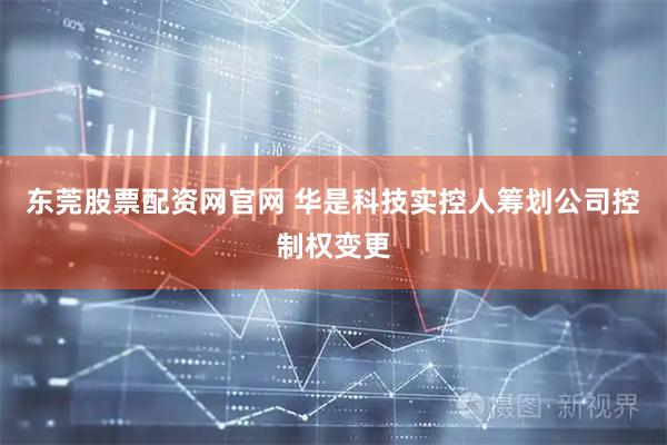 东莞股票配资网官网 华是科技实控人筹划公司控制权变更