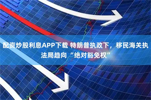 配资炒股利息APP下载 特朗普执政下，移民海关执法局趋向 “绝对豁免权”