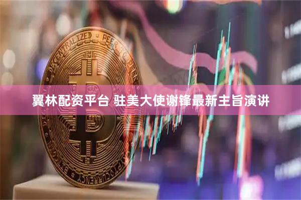 翼林配资平台 驻美大使谢锋最新主旨演讲