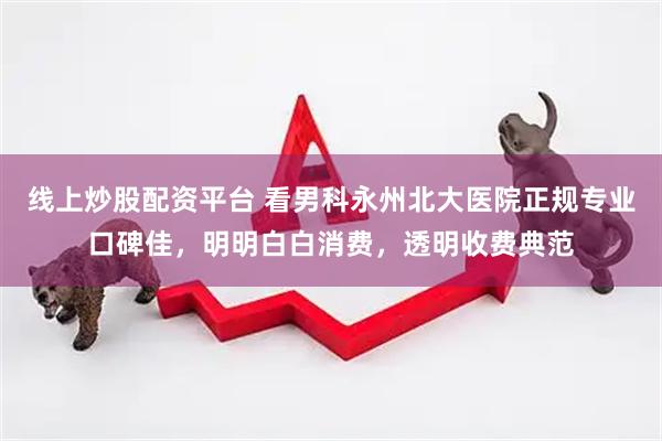 线上炒股配资平台 看男科永州北大医院正规专业口碑佳，明明白白消费，透明收费典范
