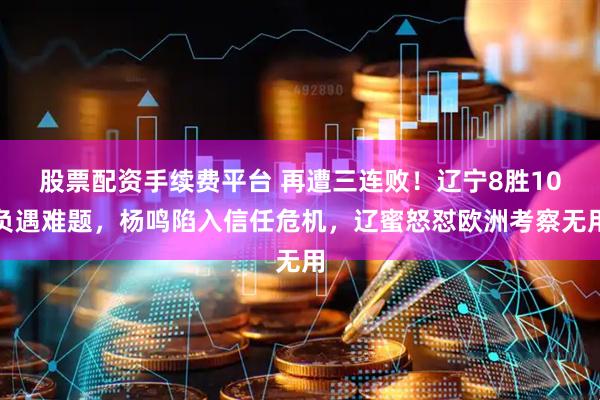 股票配资手续费平台 再遭三连败！辽宁8胜10负遇难题，杨鸣陷入信任危机，辽蜜怒怼欧洲考察无用
