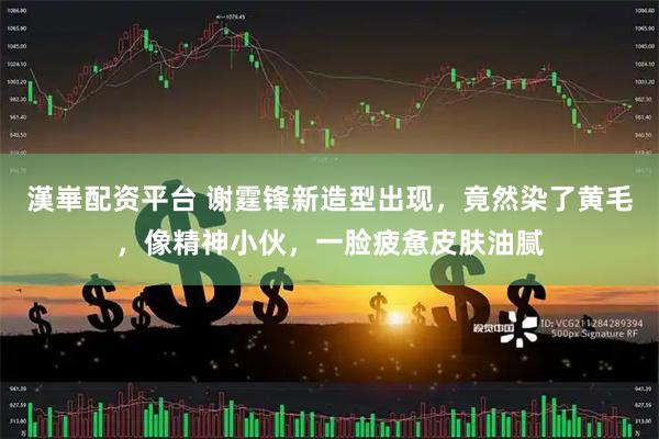 漢崋配资平台 谢霆锋新造型出现，竟然染了黄毛，像精神小伙，一脸疲惫皮肤油腻