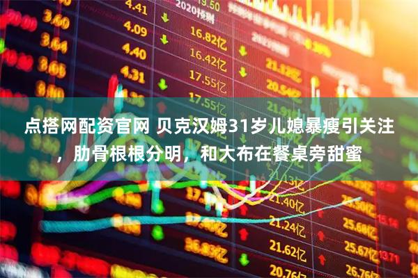点搭网配资官网 贝克汉姆31岁儿媳暴瘦引关注，肋骨根根分明，和大布在餐桌旁甜蜜