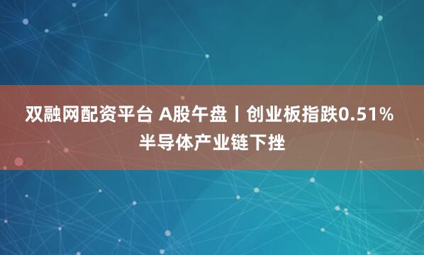 双融网配资平台 A股午盘丨创业板指跌0.51% 半导体产业链下挫